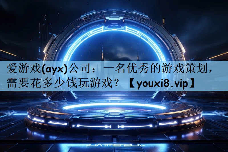 爱游戏(ayx)公司：一名优秀的游戏策划，需要花多少钱玩游戏？