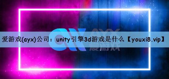 爱游戏(ayx)公司：unity引擎3d游戏是什么